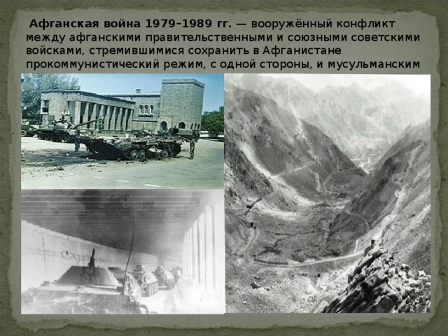  Афганская война 1979–1989 гг. — вооружённый конфликт между афганскими правительственными и союзными советскими войсками, стремившимися сохранить в Афганистане прокоммунистический режим, с одной стороны, и мусульманским афганским сопротивлением — с другой. 