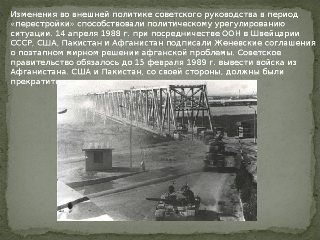 Изменения во внешней политике советского руководства в период «перестройки» способствовали политическому урегулированию ситуации. 14 апреля 1988 г. при посредничестве ООН в Швейцарии СССР, США, Пакистан и Афганистан подписали Женевские соглашения о поэтапном мирном решении афганской проблемы. Советское правительство обязалось до 15 февраля 1989 г. вывести войска из Афганистана. США и Пакистан, со своей стороны, должны были прекратить поддерживать моджахедов. 