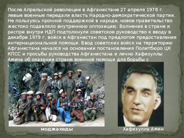 После Апрельской революции в Афганистане 27 апреля 1978 г. левые военные передали власть Народно-демократической партии. Не пользуясь прочной поддержкой в народе, новое правительство жестоко подавляло внутреннюю оппозицию. Волнения в стране и распри внутри НДП подтолкнули советское руководство к вводу в декабре 1979 г. войск в Афганистан под предлогом предоставления интернациональной помощи. Ввод советских войск на территорию Афганистана начался на основании постановления Политбюро ЦК КПСС и просьбы руководства Афганистана и лично Хафизуллы Амина об оказании стране военной помощи для борьбы с антиправительственными силами. Хафизулла Амин моджахеды   