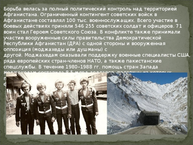 Борьба велась за полный политический контроль над территорией Афганистана. Ограниченный контингент советских войск в Афганистане составлял 100 тыс. военнослужащих. Всего участие в боевых действиях приняли 546 255 советских солдат и офицеров. 71 воин стал Героем Советского Союза. В конфликте также принимали участие вооруженные силы правительства Демократической Республики Афганистан (ДРА) с одной стороны и вооруженная оппозиция (моджахеды или душманы) с другой. Моджахедам оказывали поддержку военные специалисты США, ряда европейских стран-членов НАТО, а также пакистанские спецслужбы. В течение 1980–1988 гг. помощь стран Запада моджахедам составила 8,5 млрд долларов, половину из которых предоставили США. Война продолжалась с 25 декабря 1979 г. до 15 февраля 1989 г. (2238 дней).  
