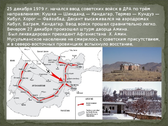 25 декабря 1979 г. начался ввод советских войск в ДРА по трём направлениям: Кушка — Шинданд — Кандагар, Термез — Кундуз — Кабул, Хорог — Файзабад. Десант высаживался на аэродромах Кабул, Баграм, Кандагар. Ввод войск прошел сравнительно легко. Вечером 27 декабря произошел штурм дворца Амина.  Был ликвидирован президент Афганистана Х. Амин. Мусульманское население не смирилось с советским присутствием, и в северо-восточных провинциях вспыхнуло восстание, распространившееся на всю страну. 