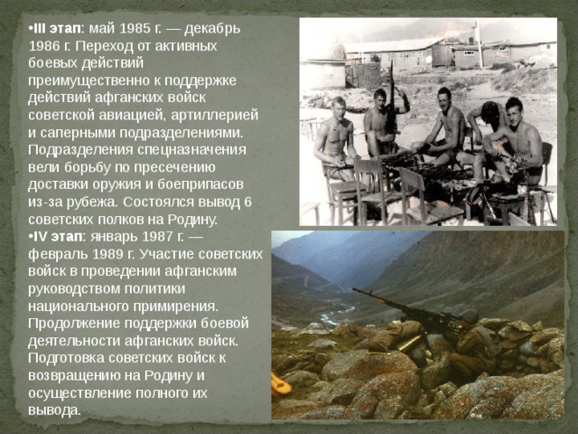 III этап : май 1985 г. — декабрь 1986 г. Переход от активных боевых действий преимущественно к поддержке действий афганских войск советской авиацией, артиллерией и саперными подразделениями. Подразделения спецназначения вели борьбу по пресечению доставки оружия и боеприпасов из-за рубежа. Состоялся вывод 6 советских полков на Родину. IV этап : январь 1987 г. — февраль 1989 г. Участие советских войск в проведении афганским руководством политики национального примирения. Продолжение поддержки боевой деятельности афганских войск. Подготовка советских войск к возвращению на Родину и осуществление полного их вывода.  