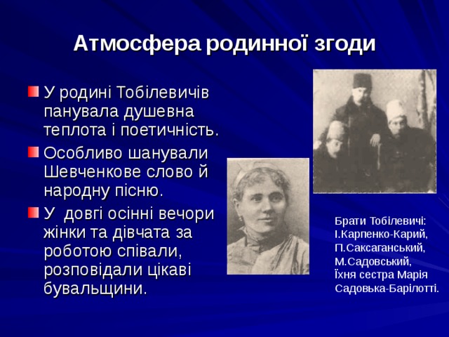 Атмосфера родинної згоди У родині Тобілевичів панувала душевна теплота і поетичність. Особливо шанували Шевченкове слово й народну пісню. У довгі осінні вечори жінки та дівчата за роботою співали, розповідали цікаві бувальщини. Брати Тобілевичі: І.Карпенко-Карий, П.Саксаганський, М.Садовський, Їхня сестра Марія Садовька-Барілотті. 