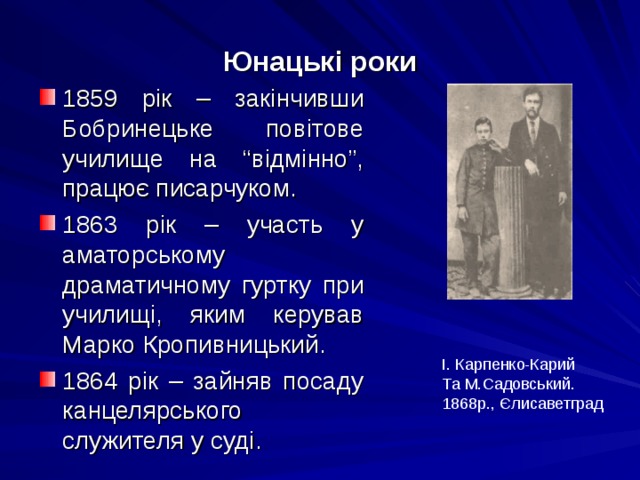 Юнацькі роки 1859 рік – закінчивши Бобринецьке повітове училище на “відмінно”, працює писарчуком. 1863 рік – участь у аматорському драматичному гуртку при училищі, яким керував Марко Кропивницький. 1864 рік – зайняв посаду канцелярського служителя у суді. І. Карпенко-Карий Та М.Садовський. 1868р., Єлисаветград 