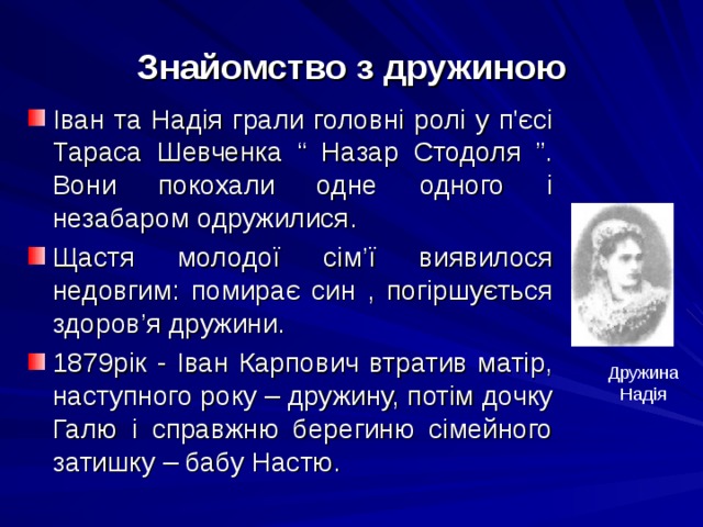 Знайомство з дружиною Іван та Надія грали головні ролі у п'єсі Тараса Шевченка “ Назар Стодоля ”. Вони покохали одне одного і незабаром одружилися. Щастя молодої сім ’ ї виявилося недовгим: помирає син , погіршується здоров ’ я дружини. 1879рік - Іван Карпович втратив матір, наступного року – дружину, потім дочку Галю і справжню берегиню сімейного затишку – бабу Настю. Дружина Надія 