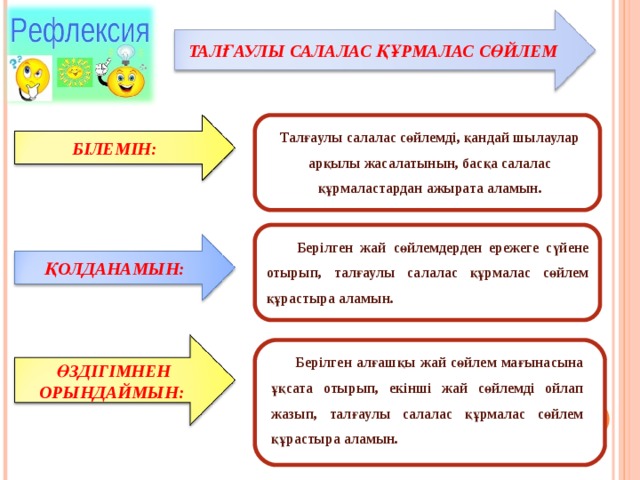 ТАЛҒАУЛЫ САЛАЛАС ҚҰРМАЛАС СӨЙЛЕМ Талғаулы салалас сөйлемді, қандай шылаулар арқылы жасалатынын, басқа салалас құрмаластардан ажырата аламын. БІЛЕМІН:  Берілген жай сөйлемдерден ережеге сүйене отырып, талғаулы салалас құрмалас сөйлем құрастыра аламын. ҚОЛДАНАМЫН:  Берілген алғашқы жай сөйлем мағынасына ұқсата отырып, екінші жай сөйлемді ойлап жазып, талғаулы салалас құрмалас сөйлем құрастыра аламын. ӨЗДІГІМНЕН ОРЫНДАЙМЫН: 