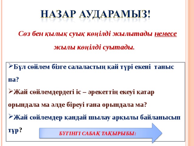 Сөз бен қылық суық көңілді жылытады немесе жылы көңілді суытады. Бұл сөйлем бізге салаластың қай түрі екені таныс па? Жай сөйлемдердегі іс – әрекеттің екеуі қатар орындала ма әлде біреуі ғана орындала ма? Жай сөйлемдер қандай шылау арқылы байланысып тұр ?  БҮГІНГІ САБАҚ ТАҚЫРЫБЫ: 