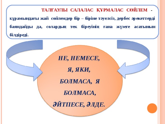  ТАЛҒАУЛЫ САЛАЛАС ҚҰРМАЛАС СӨЙЛЕМ  - құрамындағы жай сөйлемдер бір – біріне тәуелсіз, дербес әрекеттерді баяндайды да, солардың тек біреуінің ғана жүзеге асатынын білдіреді. НЕ, НЕМЕСЕ, Я, ЯКИ, БОЛМАСА, Я БОЛМАСА, ӘЙТПЕСЕ, ӘЛДЕ. 