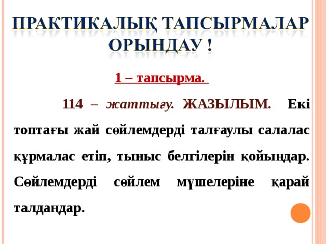 1 – тапсырма.  114 – жаттығу. ЖАЗЫЛЫМ.   Екі топтағы жай сөйлемдерді талғаулы салалас құрмалас етіп, тыныс белгілерін қойыңдар. Сөйлемдерді сөйлем мүшелеріне қарай талдаңдар. 