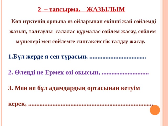 2 – тапсырма. ЖАЗЫЛЫМ  Көп нүктенің орнына өз ойларынан екінші жай сөйлемді жазып, талғаулы салалас құрмалас сөйлем жасау, сөйлем мүшелері мен сөйлемге синтаксистік талдау жасау.  1.Бұл жерде я сен тұрасың, ................................... 2. Өлеңді не Ермек өзі оқысын, ............................. 3. Мен не бұл адамдардың ортасынан кетуім керек, ............................................................................. 