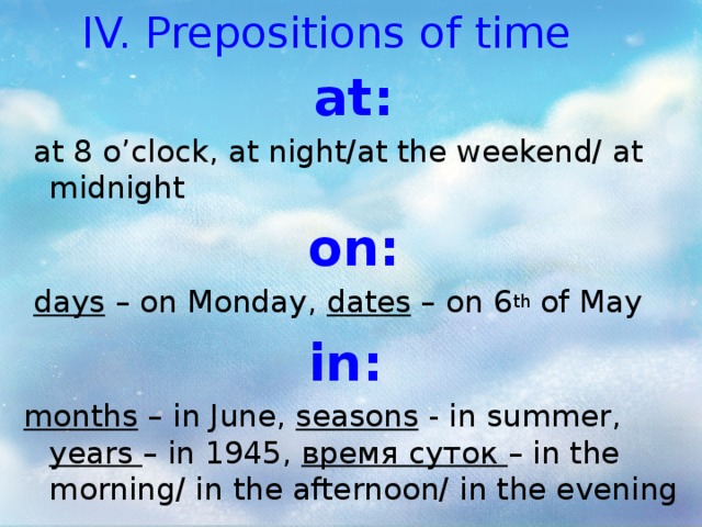 IV. Prepositions of time at:  at 8 o’clock, at night/at the weekend/ at midnight on:  days – on Monday, dates – on 6 th of May in:  months – in June, seasons - in summer, years – in 1945, время суток – in the morning/ in the afternoon/ in the evening