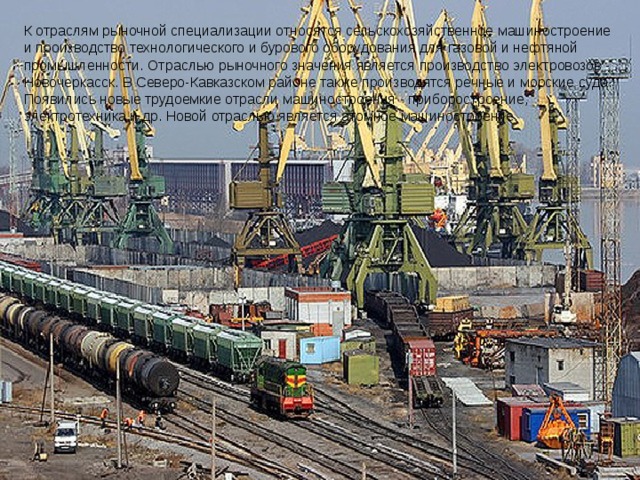 К отраслям рыночной специализации относятся сельскохозяйственное машиностроение и производство технологического и бурового оборудования для газовой и нефтяной промышленности. Отраслью рыночного значения является производство электровозов - Новочеркасск. В Северо-Кавказском районе также производятся речные и морские суда. Появились новые трудоемкие отрасли машиностроения - приборостроение, электротехника и др. Новой отраслью является атомное машиностроение. 