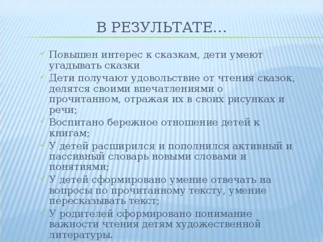 В РЕЗУЛЬТАТЕ… Повышен интерес к сказкам, дети умеют угадывать сказки Дети получают удовольствие от чтения сказок, делятся своими впечатлениями о прочитанном, отражая их в своих рисунках и речи; Воспитано бережное отношение детей к книгам; У детей расширился и пополнился активный и пассивный словарь новыми словами и понятиями; У детей сформировано умение отвечать на вопросы по прочитанному тексту, умение пересказывать текст; У родителей сформировано понимание важности чтения детям художественной литературы. Повышен интерес к сказкам, дети умеют угадывать сказки Дети получают удовольствие от чтения сказок, делятся своими впечатлениями о прочитанном, отражая их в своих рисунках и речи; Воспитано бережное отношение детей к книгам; У детей расширился и пополнился активный и пассивный словарь новыми словами и понятиями; У детей сформировано умение отвечать на вопросы по прочитанному тексту, умение пересказывать текст; У родителей сформировано понимание важности чтения детям художественной литературы. 