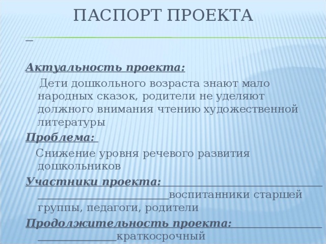 ПАСПОРТ ПРОЕКТА  Актуальность проекта:  Дети дошкольного возраста знают мало народных сказок, родители не уделяют должного внимания чтению художественной литературы Проблема:  Снижение уровня речевого развития дошкольников Участники проекта: воспитанники старшей группы, педагоги, родители Продолжительность проекта: краткосрочный  