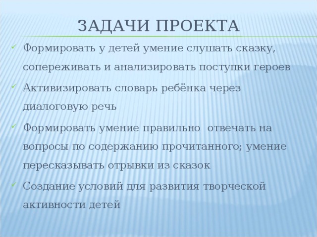 ЗАДАЧИ ПРОЕКТА Формировать у детей умение слушать сказку, сопереживать и анализировать поступки героев Активизировать словарь ребёнка через диалоговую речь Формировать умение правильно отвечать на вопросы по содержанию прочитанного; умение пересказывать отрывки из сказок Создание условий для развития творческой активности детей  
