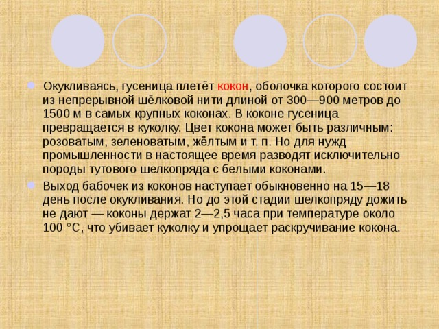 Окукливаясь, гусеница плетёт  кокон , оболочка которого состоит из непрерывной шёлковой нити длиной от 300—900 метров до 1500 м в самых крупных коконах. В коконе гусеница превращается в куколку. Цвет кокона может быть различным: розоватым, зеленоватым, жёлтым и т. п. Но для нужд промышленности в настоящее время разводят исключительно породы тутового шелкопряда с белыми коконами . Выход бабочек из коконов наступает обыкновенно на 15—18 день после окукливания. Но до этой стадии шелкопряду дожить не дают — коконы держат 2—2,5 часа при температуре около 100 °C, что убивает куколку и упрощает раскручивание кокона.   