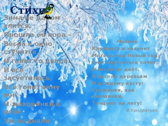 Стихи Зима не даром злится, Прошла её пора – Весна в окно стучится И гонит со двора. И всё засуетилось, Всё гонит зиму вон – И жаворонки в небе Уж подняли трезвон…  Ф. Тютчев Метель Кружится и хохочет Метель под Новый год: Снег опуститься хочет, А ветер не даёт. И весело деревьям И каждому кусту: Снежинки, как смешинки, Танцуют на лету!  В.Кондратьев      