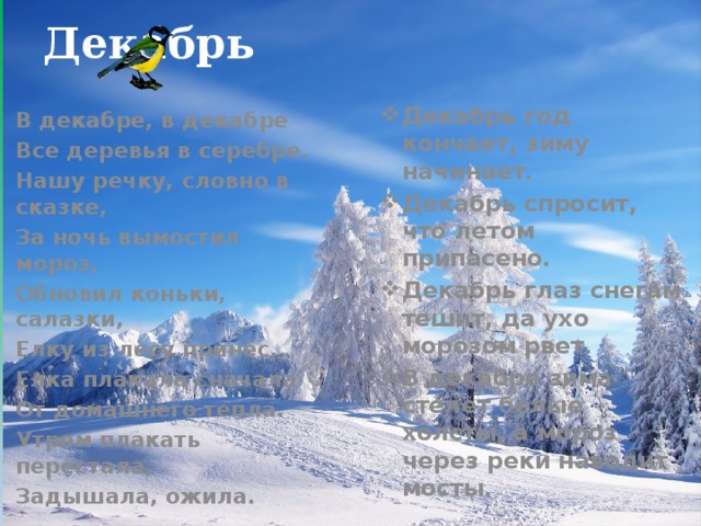 Декабрь Декабрь год кончает, зиму начинает. Декабрь спросит, что летом припасено. Декабрь глаз снегам тешит, да ухо морозом рвет. В декабре зима стелет белые холсты, а мороз через реки наводит мосты. В декабре, в декабре Все деревья в серебре. Нашу речку, словно в сказке, За ночь вымостил мороз, Обновил коньки, салазки, Елку из лесу принёс. Елка плакала сначала От домашнего тепла. Утром плакать перестала, Задышала, ожила.  
