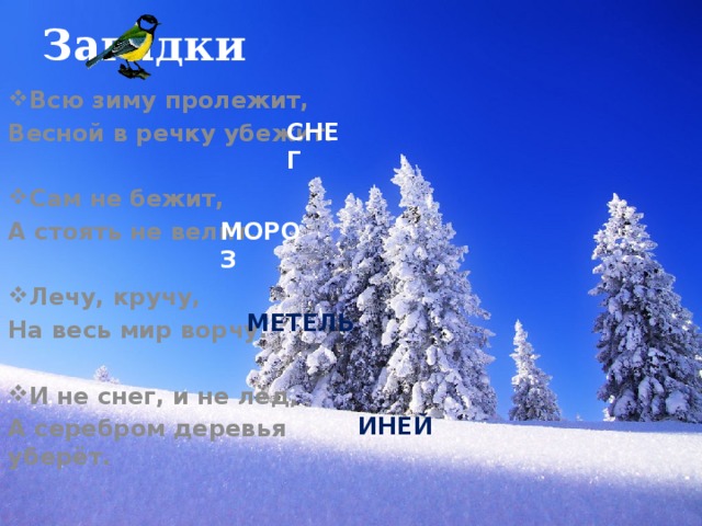 Загадки Всю зиму пролежит, Весной в речку убежит.  Сам не бежит, А стоять не велит.  Лечу, кручу, На весь мир ворчу.  И не снег, и не лёд, А серебром деревья уберёт.   СНЕГ   МОРОЗ МЕТЕЛЬ ИНЕЙ 