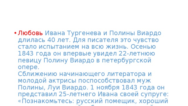 Любовь Ивана Тургенева и Полины Виардо длилась 40 лет. Для писателя это чувство стало испытанием на всю жизнь. Осенью 1843 года он впервые увидел 22-летнюю певицу Полину Виардо в петербургской опере.   Сближению начинающего литератора и молодой актрисы поспособствовал муж Полины, Луи Виардо. 1 ноября 1843 года он представил 25-летнего Ивана своей супруге: «Познакомьтесь: русский помещик, хороший охотник, приятный собеседник и плохой стихотворец».  