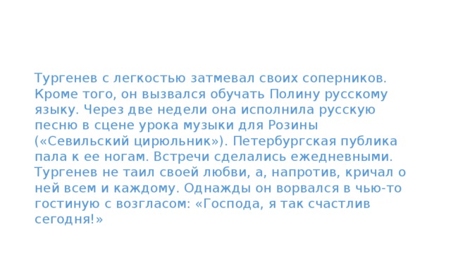 Тургенев с легкостью затмевал своих соперников. Кроме того, он вызвался обучать Полину русскому языку. Через две недели она исполнила русскую песню в сцене урока музыки для Розины («Севильский цирюльник»). Петербургская публика пала к ее ногам. Встречи сделались ежедневными.   Тургенев не таил своей любви, а, напротив, кричал о ней всем и каждому. Однажды он ворвался в чью-то гостиную с возгласом: «Господа, я так счастлив сегодня!» 