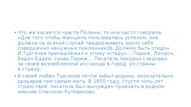 Что же касается чувств Полины, то она часто говорила: «Для того чтобы женщина пользовалась успехом, она должна на всякий случай придерживать около себя совершенно ненужных поклонников. Должно быть стадо». И Тургенев принадлежал к этому «стаду»… Париж, Лондон, Баден-Баден, снова Париж… Писатель покорно следовал за своей возлюбленной из города в город, из страны в страну. В своей любви Тургенев почти забыл родину, окончательно разъярив тем самым мать. В 1850 году, спустя пять лет странствий, писатель был вынужден приехать в родное имение Спасское-Лутовиново. 