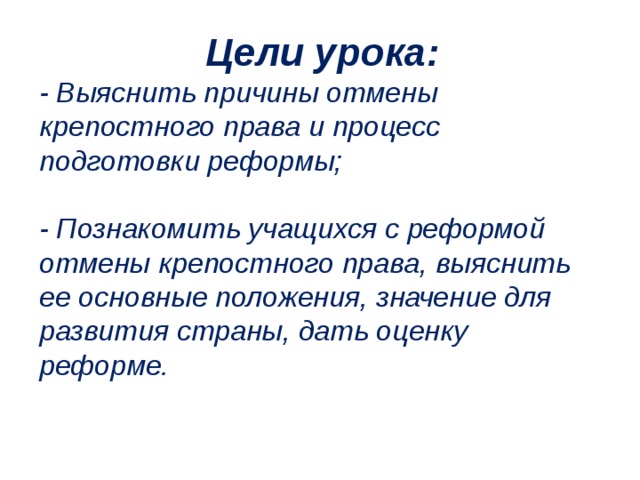 Цели урока: - Выяснить причины отмены крепостного права и процесс подготовки реформы;  - Познакомить учащихся с реформой отмены крепостного права, выяснить ее основные положения, значение для развития страны, дать оценку реформе. 