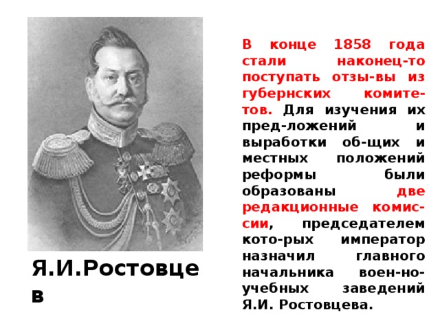В конце 1858 года стали наконец-то поступать отзы-вы из губернских комите-тов. Для изучения их пред-ложений и выработки об-щих и местных положений реформы были образованы две редакционные комис-сии , председателем кото-рых император назначил главного начальника воен-но-учебных заведений Я.И. Ростовцева. Я.И.Ростовцев 