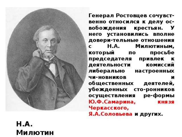 Генерал Ростовцев сочувст-венно относился к делу ос-вобождения крестьян. У него установились вполне довери-тельные отношения с Н.А. Милютиным, который по просьбе председателя привлек к деятельности комиссий либерально настроенных чи-новников и общественных деятелей, убежденных сто-ронников осуществления ре-формы Ю.Ф.Самарина, князя Черкасского, Я.А.Соловьева и других. Н.А.  Милютин 