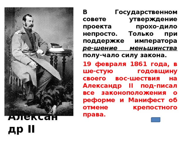 В Государственном совете утверждение проекта прохо-дило непросто. Только при поддержке императора ре-шение меньшинства  полу-чало силу закона. 19 февраля 1861 года, в ше-стую годовщину своего вос-шествия на Александр II под-писал все законоположения о реформе и Манифест об отмене крепостного права.   Александр II 