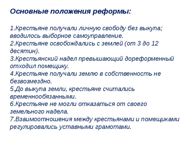 Основные положения реформы:  Крестьяне получали личную свободу без выкупа; вводилось выборное самоуправление. Крестьяне освобождались с землей (от 3 до 12 десятин). Крестьянский надел превышающий дореформенный отходил помещику. Крестьяне получали землю в собственность не безвозмездно. До выкупа земли, крестьяне считались временнообязанными. Крестьяне не могли отказаться от своего земельного надела. Взаимоотношения между крестьянами и помещиками регулировались уставными грамотами. 
