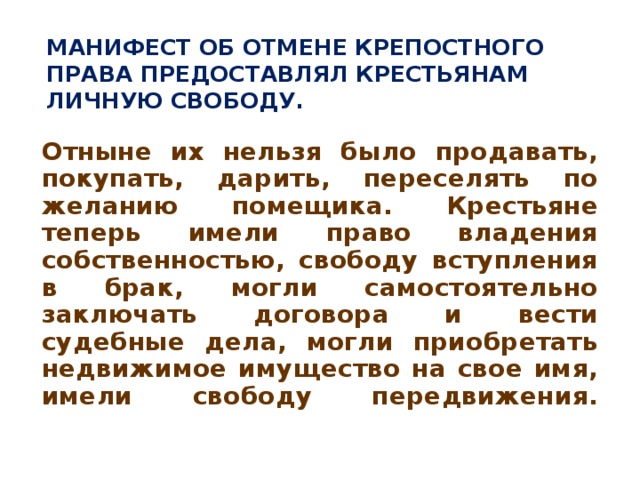 МАНИФЕСТ ОБ ОТМЕНЕ КРЕПОСТНОГО ПРАВА ПРЕДОСТАВЛЯЛ КРЕСТЬЯНАМ ЛИЧНУЮ СВОБОДУ.   Отныне их нельзя было продавать, покупать, дарить, переселять по желанию помещика. Крестьяне теперь имели право владения собственностью, свободу вступления в брак, могли самостоятельно заключать договора и вести судебные дела, могли приобретать недвижимое имущество на свое имя, имели свободу передвижения.   