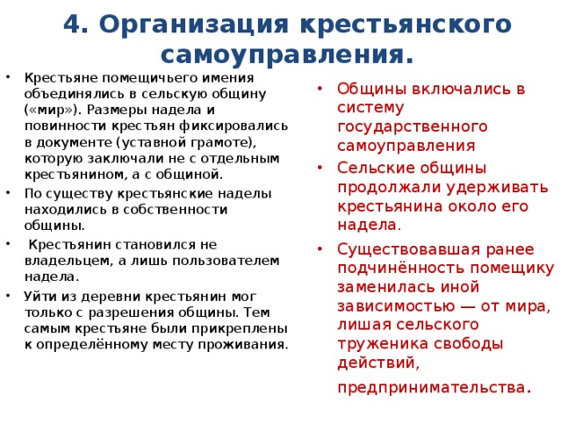 4. Организация крестьянского самоуправления.   Крестьяне помещичьего имения объединялись в сельскую общину («мир»). Размеры надела и повинности крестьян фиксировались в документе (уставной грамоте), которую заключали не с отдельным крестьянином, а с общиной. По существу крестьянские наделы находились в собственности общины.  Крестьянин становился не владельцем, а лишь пользователем надела. Уйти из деревни крестьянин мог только с разрешения общины. Тем самым крестьяне были прикреплены к определённому месту проживания. Общины включались в систему государственного самоуправления Сельские общины продолжали удерживать крестьянина около его надела. Существовавшая ранее подчинённость помещику заменилась иной зависимостью — от мира, лишая сельского труженика свободы действий, предпринимательства . 