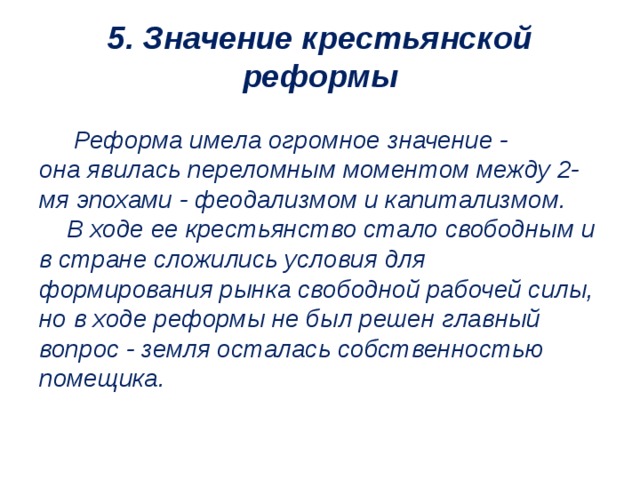 5. Значение крестьянской реформы   Реформа имела огромное значение - она явилась переломным моментом между 2-мя эпохами - феодализмом и капитализмом.  В ходе ее крестьянство стало свободным и в стране сложились условия для формирования рынка свободной рабочей силы, но в ходе реформы не был решен главный вопрос - земля осталась собственностью помещика.   