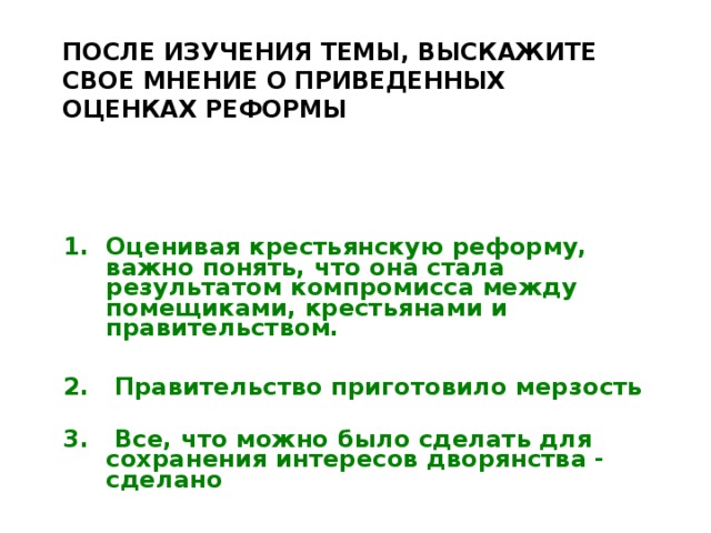 ПОСЛЕ ИЗУЧЕНИЯ ТЕМЫ, ВЫСКАЖИТЕ СВОЕ МНЕНИЕ О ПРИВЕДЕННЫХ ОЦЕНКАХ РЕФОРМЫ    Оценивая крестьянскую реформу, важно понять, что она стала результатом компромисса между помещиками, крестьянами и правительством.  2. Правительство приготовило мерзость  3. Все, что можно было сделать для сохранения интересов дворянства - сделано   