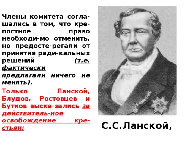 Члены комитета согла-шались в том, что кре-постное право необходи-мо отменить, но предосте-регали от принятия ради-кальных решений (т.е. фактически предлагали ничего не менять). Только Ланской, Блудов, Ростовцев и Бутков выска-зались за действитель-ное освобождение кре-стьян; С.С.Ланской, 