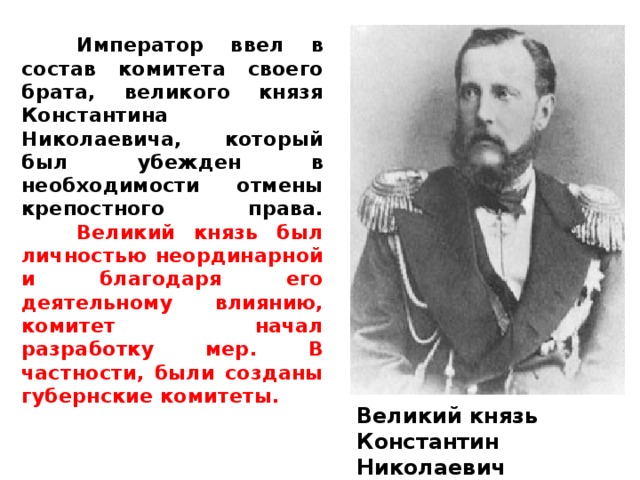  Император ввел в состав комитета своего брата, великого князя Константина Николаевича, который был убежден в необходимости отмены крепостного права.   Великий князь был личностью неординарной и благодаря его деятельному влиянию, комитет начал разработку мер. В частности, были созданы губернские комитеты . Великий князь Константин Николаевич 