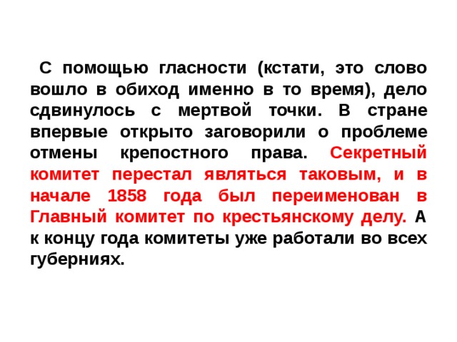  С помощью гласности (кстати, это слово вошло в обиход именно в то время), дело сдвинулось с мертвой точки. В стране впервые открыто заговорили о проблеме отмены крепостного права. Секретный комитет перестал являться таковым, и в начале 1858 года был переименован в Главный комитет по крестьянскому делу. А к концу года комитеты уже работали во всех губерниях.   