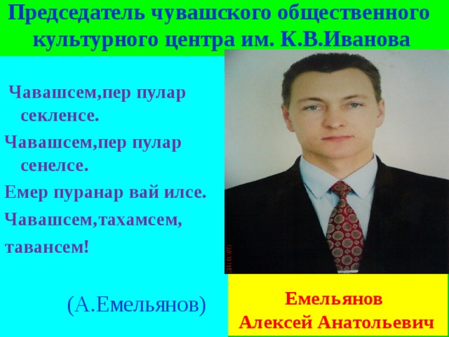   Председатель чувашского общественного  культурного центра им. К.В.Иванова    Чавашсем,пер пулар секленсе. Чавашсем,пер пулар сенелсе. Емер пуранар вай илсе. Чавашсем,тахамсем, тавансем!  (А.Емельянов)    Емельянов Алексей Анатольевич 