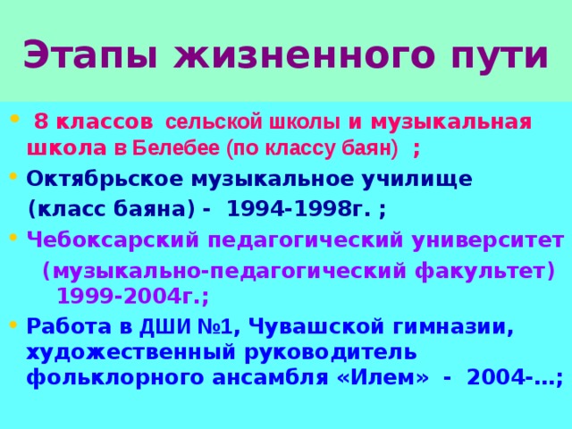 Этапы жизненного пути  8 классов сельской школы и музыкальная школа в Белебее (по классу баян) ; Октябрьское музыкальное училище  (класс баяна) - 1994-1998г. ; Чебоксарский педагогический университет  (музыкально-педагогический факультет) 1999-2004г.; Работа в ДШИ №1 , Чувашской гимназии,  художественный руководитель фольклорного ансамбля «Илем» - 2004-…;  