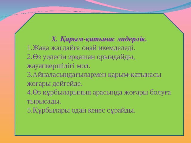 Х. Қарым-қатынас лидерлік. Жаңа жағдайға оңай икемделеді. Өз уәдесін әрқашан орындайды, жауапкершілігі мол. Айналасындағылармен қарым-қатынасы жоғары дейгейде. Өз құрбыларының арасында жоғары болуға тырысады. Құрбылары одан кеңес сұрайды.  