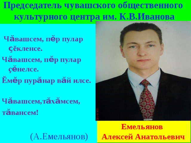   Председатель чувашского общественного  культурного центра им. К.В.Иванова    Ч ӑ вашсем, п ӗ р пулар ҫ ӗкленсе. Ч ӑ вашсем, п ӗ р пулар ҫ ӗ нелсе. Ӗм ӗ р пур ӑ нар в ӑ й илсе. Ч ӑ вашсем,т ӑ х ӑ мсем, т ӑ вансем!  (А.Емельянов)    Емельянов Алексей Анатольевич 
