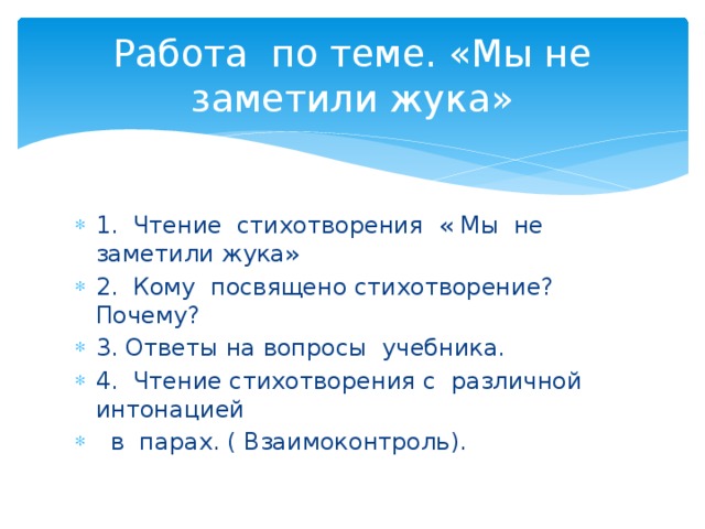 Работа по теме. «Мы не заметили жука» 1. Чтение стихотворения « Мы не заметили жука» 2. Кому посвящено стихотворение? Почему? 3. Ответы на вопросы учебника. 4. Чтение стихотворения с различной интонацией  в парах. ( Взаимоконтроль). 