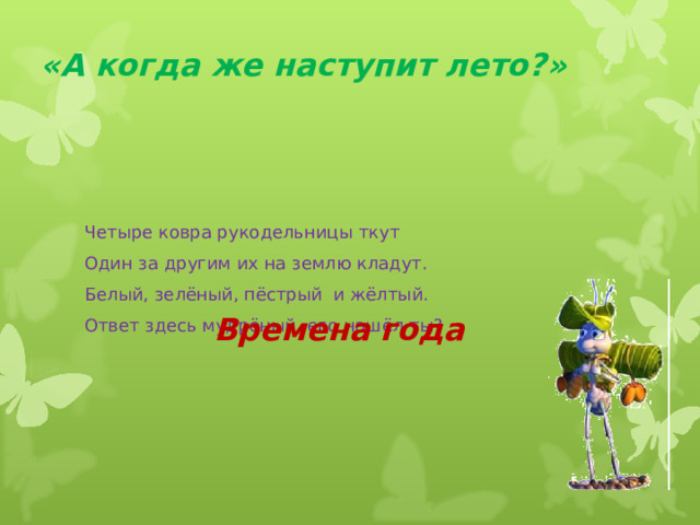 «А когда же наступит лето?» Четыре ковра рукодельницы ткут Один за другим их на землю кладут. Белый, зелёный, пёстрый и жёлтый. Ответ здесь мудрёный, его нашёл ты? Времена года  
