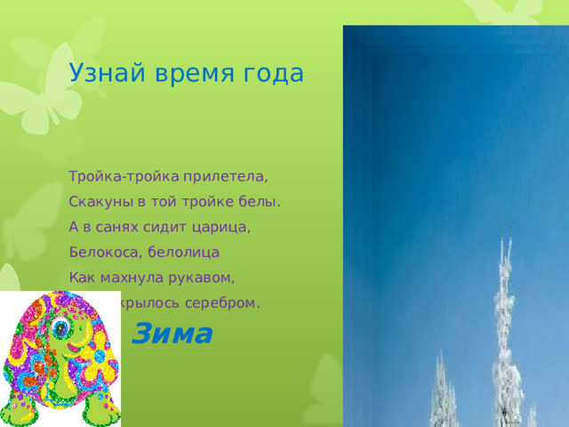 Зима Узнай время года Тройка-тройка прилетела, Скакуны в той тройке белы. А в санях сидит царица, Белокоса, белолица Как махнула рукавом, Всё покрылось серебром. 