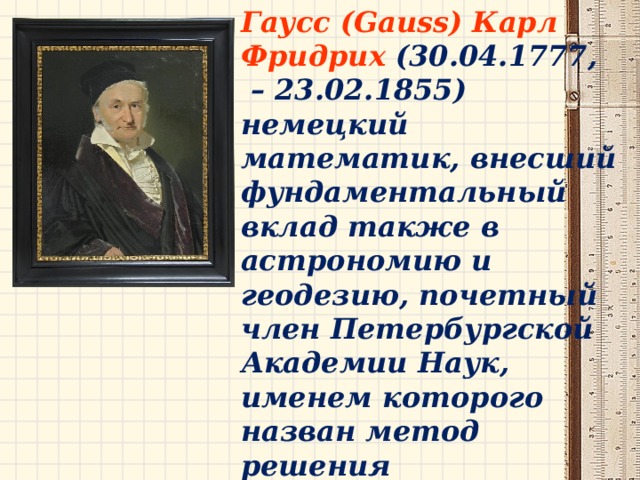 Гаусс (Gauss) Карл  Фридрих  (30.04.1777, – 23.02.1855) немецкий математик, внесший фундаментальный вклад также в астрономию и геодезию, почетный член Петербургской Академии Наук,  именем которого  назван метод решения систем линейных уравнений путем исключения неизвестных.  