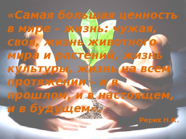 «Самая большая ценность в мире – жизнь: чужая, своя, жизнь животного мира и растений, жизнь культуры, жизнь на всем протяжении – и в прошлом, и в настоящем, и в будущем».  Рерих Н.К.  