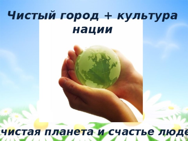 Чистый город + культура нации  = чистая планета и счастье людей 