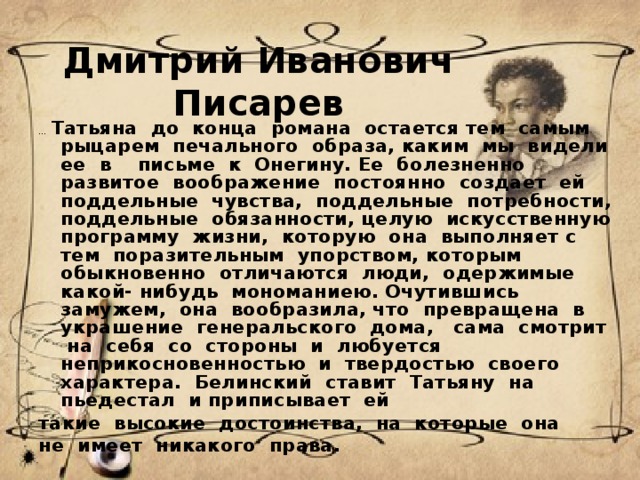 Дмитрий Иванович Писарев ...  Татьяна  до  конца  романа  остается тем  самым  рыцарем  печального  образа, каким  мы  видели  ее  в    письме  к  Онегину. Ее  болезненно  развитое  воображение  постоянно  создает  ей  поддельные  чувства,  поддельные  потребности, поддельные  обязанности, целую  искусственную  программу  жизни,  которую  она  выполняет с  тем  поразительным  упорством, которым  обыкновенно  отличаются  люди,  одержимые  какой- нибудь  мономаниею. Очутившись  замужем,  она  вообразила, что  превращена  в  украшение  генеральского  дома,   сама  смотрит  на  себя  со  стороны  и  любуется  неприкосновенностью  и  твердостью  своего  характера.  Белинский  ставит  Татьяну  на  пьедестал  и приписывает  ей  такие  высокие  достоинства,  на  которые  она  не  имеет  никакого  права.   