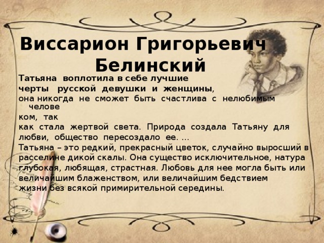 Виссарион Григорьевич  Белинский      Татьяна  воплотила в себе лучшие черты   русской  девушки  и  женщины ,  она никогда  не  сможет  быть  счастлива  с  нелюбимым  челове ком, так как  стала  жертвой  света.  Природа  создала  Татьяну  для любви,  общество  пересоздало  ее. ... Татьяна – это редкий, прекрасный цветок, случайно выросший в расселине дикой скалы. Она существо исключительное, натура глубокая, любящая, страстная. Любовь для нее могла быть или величайшим блаженством, или величайшим бедствием жизни без всякой примирительной середины.    